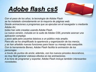 Adobe flash cs5
Con el paso de los años, la tecnología de Adobe Flash
se ha instalado cómodamente en la mayoría de páginas web.
Desde animaciones a programas que se ejecutan en el navegador o mediante
Adobe Air;
todas han sido creadas usando Adobe Flash.
La nueva versión, incluida en la suite de Adobe CS5, promete acercar una
aplicación compleja
y poco apta para usuarios básicos a un público más amplio.
Para ello se ha simplificado la apariencia y organización de los menús,
y se han añadido nuevas funciones para hacer su manejo más asequible.
Con la herramienta Bones, Adobe Flash facilita la animación de los
personajes
a través de puntos de ancla; además, con los nuevos pinceles decorativos,
es muy fácil generar vistosos efectos en las animaciones.
A la hora de programar y exportar, Adobe Flash incluye también interesantes
novedades.
 