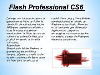 Flash Professional CS6
Obtenga más información sobre la       cuello? Steve Jobs y Steve Ballmer
generación de hojas de Sprite, la      han decidido que el reinado de
simulación de aplicaciones Adobe       Flash se ha terminado. Al menos
AIR® para dispositivos móviles y       en el sentido de que Microsoft y
otras funciones que se han             Apple y otras compañías
introducido en la última versión del   tecnológicas más importantes han
software de animación líder para       comenzado a pasar de Flash para
producir contenido multimedia          diferentes plataformas.
sofisticado.
Future flash
El destino de Adobe Flash es un
gran revuelo en los últimos
tiempos. ¿Quién no quería hablar
de ello cuando dos de Steve están
ahí fuera para hacerlo por el
 