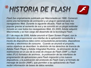 *
Flash fue originalmente publicado por Macromedia en 1996. Comenzó
como una herramienta de animación y un plug-in opcional para los
navegadores Web. Durante la siguiente década, Flash se hizo más
popular gracias al aumento de sus y se convirtió en un plugin estándar
incluido en casi todos los navegadores Web. En 2005, Adobe adquirió
Macromedia y se hizo cargo del desarrollo de la tecnología Flash.
El 1 de mayo de 2008, Adobe anunció el Open Screen Project, con la
intención de proporcionar una interfaz de la aplicación consistente a
través de dispositivos tales como computadoras personales, dispositivos
móviles y electrónica de consumo . Cuando se anunció el proyecto,
varios objetivos se describen: la abolición de los derechos de licencia de
Adobe Flash Player y Adobe Integrated Runtime , la eliminación de las
restricciones en el uso de la onda de choque de Flash (SWF ) y flash
video (FLV) formatos de archivos , la publicación de las interfaces de
programación de aplicaciones para Flash migración a los nuevos
dispositivos, y la publicación del protocolo de Flash Cast y el formato de
mensaje de acción (AMF), que permiten a las aplicaciones de Flash
recibir información de bases de datos remotas.
 