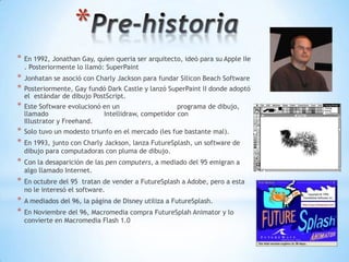 *
*   En 1992, Jonathan Gay, quien queria ser arquitecto, ideó para su Apple IIe
    . Posteriormente lo llamó: SuperPaint
*   Jonhatan se asoció con Charly Jackson para fundar Silicon Beach Software
*   Posteriormente, Gay fundó Dark Castle y lanzó SuperPaint II donde adoptó
    el estándar de dibujo PostScript.
*   Este Software evolucionó en un                   programa de dibujo,
    llamado                  Intellidraw, competidor con
    Illustrator y Freehand.
*   Solo tuvo un modesto triunfo en el mercado (les fue bastante mal).
*   En 1993, junto con Charly Jackson, lanza FutureSplash, un software de
    dibujo para computadoras con pluma de dibujo.
*   Con la desaparición de las pen computers, a mediado del 95 emigran a
    algo llamado Internet.
*   En octubre del 95 tratan de vender a FutureSplash a Adobe, pero a esta
    no le interesó el software.
*   A mediados del 96, la página de Disney utiliza a FutureSplash.
*   En Noviembre del 96, Macromedia compra FutureSplah Animator y lo
    convierte en Macromedia Flash 1.0
 
