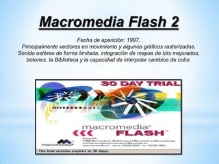 Macromedia Flash 2
                         Fecha de aparición: 1997.
 Principalmente vectores en movimiento y algunos gráficos rasterizados.
Sonido estéreo de forma limitada, integración de mapas de bits mejorados,
   botones, la Biblioteca y la capacidad de interpolar cambios de color.
 