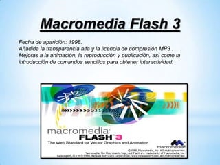 Macromedia Flash 3
Fecha de aparición: 1998.
Añadida la transparencia alfa y la licencia de compresión MP3 .
Mejoras a la animación, la reproducción y publicación, así como la
introducción de comandos sencillos para obtener interactividad.
 