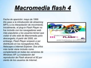 Macromedia flash 4
Fecha de aparición: mayo de 1999.
Dio paso a la introducción de streaming
MP3 y a la interpolación de movimiento.
Inicialmente, el plug-in Flash Player no
fue incluido con los navegadores web
más populares y los usuarios tenían que
visitar el sitio web de Macromedia para
descargarlo; A partir del 2000, sin
embargo, Flash Player empezó a ser
distribuido en los navegadores AOL,
Netscape e Internet Explorer. Dos años
más tarde viene incluido como
complemento en todas las versiones de
Windows XP. La instalación del
reproductor de Flash alcanzó el 92 por
ciento de los usuarios de Internet.
 