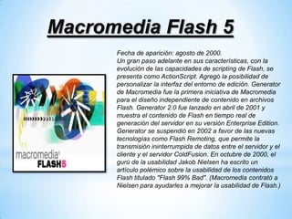 Macromedia Flash 5
      Fecha de aparición: agosto de 2000.
      Un gran paso adelante en sus características, con la
      evolución de las capacidades de scripting de Flash, se
      presenta como ActionScript. Agregó la posibilidad de
      personalizar la interfaz del entorno de edición. Generator
      de Macromedia fue la primera iniciativa de Macromedia
      para el diseño independiente de contenido en archivos
      Flash. Generator 2.0 fue lanzado en abril de 2001 y
      muestra el contenido de Flash en tiempo real de
      generación del servidor en su versión Enterprise Edition.
      Generator se suspendió en 2002 a favor de las nuevas
      tecnologías como Flash Remoting, que permite la
      transmisión ininterrumpida de datos entre el servidor y el
      cliente y el servidor ColdFusion. En octubre de 2000, el
      gurú de la usabilidad Jakob Nielsen ha escrito un
      artículo polémico sobre la usabilidad de los contenidos
      Flash titulado "Flash 99% Bad". (Macromedia contrató a
      Nielsen para ayudarles a mejorar la usabilidad de Flash.)
 