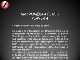 MACROMEDIA FLASH
            PLAYER 4
• Fecha de aparición: mayo de 1999.

Dio paso a la introducción de streaming MP3 y a la
interpolación de movimiento. Inicialmente, el plug-in
Flash Player no fue incluido con los navegadores web
más populares y los usuarios tenían que visitar el sitio
web de Macromedia para descargarlo; A partir del
2000, sin embargo, Flash Player empezó a ser
distribuido en los navegadores AOL, Netscape e
Internet Explorer.
 Dos años más tarde viene incluido como complemento
en todas las versiones de Windows XP. La instalación
del reproductor de Flash alcanzó el 92 por ciento de
 