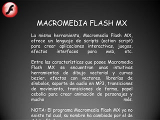 MACROMEDIA FLASH MX
La misma herramienta, Macromedia Flash MX,
ofrece un lenguaje de scripts (action script)
para crear aplicaciones interactivas, juegos,
efectos    interfaces   para     web,    etc.

Entre las características que posee Macromedia
Flash MX se encuentran unas intuitivas
herramientas de dibujo vectorial y curvas
bezier, efectos con vectores, librerías de
símbolos, soporte de audio en MP3, transiciones
de movimiento, transiciones de forma, papel
cebolla para crear animación de personajes y
mucho                                      más.

NOTA: El programa Macromedia Flash MX ya no
existe tal cual, su nombre ha cambiado por el de
 