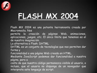 FLASH MX 2004
Flash MX 2004 es una potente herramienta creada por
Macromedia. Nos
permite la creación de páginas Web, animaciones,
aplicaciones, juegos, etc. El único límite que tenemos es el
de nuestra imaginación.
La alternativa a Flash: DHTML
DHTML es un conjunto de tecnologías que nos permiten dar
forma y
funcionalidad a una página Web creada en HTML.
Mediante JavaScript podemos dar funcionalidad a nuestra
página, pero a
costa de que nuestro código permanezca visible al usuario, o
incluso, que el usuario no disponga de un navegador que
interprete este lenguaje de script.
 