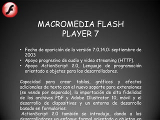 MACROMEDIA FLASH
            PLAYER 7
• Fecha de aparición de la versión 7.0.14.0: septiembre de
  2003
• Apoyo progresivo de audio y video streaming (HTTP).
• Apoyo ActionScript 2.0, Lenguaje de programación
  orientado a objetos para los desarrolladores.

Capacidad para crear tablas, gráficos y efectos
adicionales de texto con el nuevo soporte para extensiones
(se vende por separado), la importación de alta fidelidad
de los archivos PDF y Adobe Illustrator 10, móvil y el
desarrollo de dispositivos y un entorno de desarrollo
basado en formularios.
 ActionScript 2.0 también se introdujo, dando a los
 