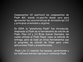 Componentes V2 sustituirá los componentes de
Flash MX, siendo re-escrito desde cero para
aprovechar las características de ActionScript 2.0
y principios orientados a objetos.

En 2004, la "plataforma Flash" fue introducida.
Ampliando el Flash de la herramienta de edición de
Flash. Flex 1.0 y 1.0 Brisa fueron liberados, los
cuales utilizan el Flash Player como un método de
entrega, pero se basó en otras herramientas que
el programa de edición de Flash para crear
aplicaciones Flash y presentaciones.

 Flash Lite 1.1 también fue lanzado, permitiendo a
los teléfonos móviles reproducir contenido Flash.
 