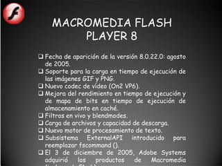 MACROMEDIA FLASH
        PLAYER 8
 Fecha de aparición de la versión 8.0.22.0: agosto
  de 2005.
 Soporte para la carga en tiempo de ejecución de
  las imágenes GIF y PNG.
 Nuevo codec de vídeo (On2 VP6).
 Mejora del rendimiento en tiempo de ejecución y
  de mapa de bits en tiempo de ejecución de
  almacenamiento en caché.
 Filtros en vivo y blendmodes.
 Carga de archivos y capacidad de descarga.
 Nuevo motor de procesamiento de texto.
 Subsistema ExternalAPI introducido para
  reemplazar fscommand ().
 El 3 de diciembre de 2005, Adobe Systems
  adquirió    los    productos   de    Macromedia
 