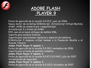 ADOBE FLASH
                     PLAYER 9
Fecha de aparición de la versión 9.0.15.0: junio de 2006.
Nuevo motor de scripting ECMAScript, ActionScript Virtual Machine
AVM2. AVM1 se conserva por compatibilidad.
ActionScript 3 a través de AVM2.
E4X, que es un nuevo enfoque de análisis XML.
Soporte para sockets binarios.
Soporte para expresiones regulares y espacios de nombres.
ECMAScript 4 máquina virtual donada a la Fundación Mozilla y el
llamado Tamarin.
Adobe Flash Player 9 Update 1
Fecha de aparición de la versión 9.0.28.0: noviembre de 2006.
Soporte para el modo de pantalla completa .
Adobe Flash Player 9 Update 2
Fecha de aparición de la versión 9.0.47.0 9.0.48.0: julio de 2007.
Actualización de seguridad
Adobe Flash Player 9 Update 3
Fecha de aparición de la versión 9.0.115.0: diciembre de 2007.
 