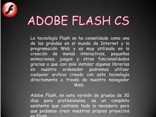 La tecnología Flash se ha consolidado como una
de las grandes en el mundo de Internet y la
programación Web y es muy utilizada en la
creación de menús interactivos, pequeñas
animaciones, juegos y otras funcionalidades
gracias a que con solo instalar algunas librerías
en nuestro ordenador podremos utilizar
cualquier archivo creado con esta tecnología
directamente a través de nuestro navegador
                     Web.

Adobe Flash, en esta versión de prueba de 30
días para profesionales, es un completo
asistente que contiene todo lo necesario para
que podamos crear nuestros propios proyectos
 