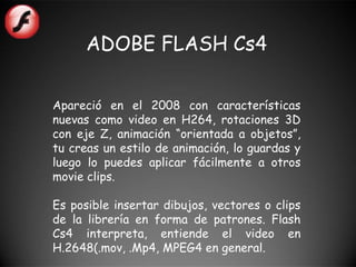 ADOBE FLASH Cs4

Apareció en el 2008 con características
nuevas como video en H264, rotaciones 3D
con eje Z, animación “orientada a objetos”,
tu creas un estilo de animación, lo guardas y
luego lo puedes aplicar fácilmente a otros
movie clips.

Es posible insertar dibujos, vectores o clips
de la librería en forma de patrones. Flash
Cs4 interpreta, entiende el video en
H.2648(.mov, .Mp4, MPEG4 en general.
 
