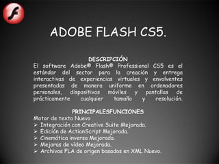 ADOBE FLASH CS5.

                   DESCRIPCIÓN
El software Adobe® Flash® Professional CS5 es el
estándar del sector para la creación y entrega
interactivas de experiencias virtuales y envolventes
presentadas de manera uniforme en ordenadores
personales, dispositivos móviles y pantallas de
prácticamente   cualquier   tamaño    y   resolución.

              PRINCIPALESFUNCIONES
Motor de texto Nuevo
 Integración con Creative Suite Mejorada.
 Edición de ActionScript Mejorada.
 Cinemática inversa Mejorada.
 Mejoras de vídeo Mejorada.
 Archivos FLA de origen basados en XML Nuevo.
 