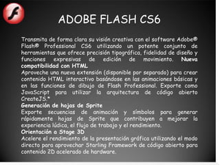 ADOBE FLASH CS6
Transmita de forma clara su visión creativa con el software Adobe®
Flash® Professional CS6 utilizando un potente conjunto de
herramientas que ofrece precisión tipográfica, fidelidad de diseño y
funciones expresivas de edición de movimiento. Nueva
compatibilidad con HTML
Aproveche una nueva extensión (disponible por separado) para crear
contenido HTML interactivo basándose en las animaciones básicas y
en las funciones de dibujo de Flash Professional. Exporte como
JavaScript para utilizar la arquitectura de código abierto
CreateJS.*
Generación de hojas de Sprite
Exporte secuencias de animación y símbolos para generar
rápidamente hojas de Sprite que contribuyen a mejorar la
experiencia lúdica, el flujo de trabajo y el rendimiento.
Orientación a Stage 3D
Acelere el rendimiento de la presentación gráfica utilizando el modo
directo para aprovechar Starling Framework de código abierto para
contenido 2D acelerado de hardware.
 