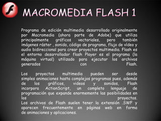 Programa de edición multimedia desarrollado originalmente
por Macromedia (ahora parte de Adobe) que utiliza
principalmente    gráficos     vectoriales,  pero     también
imágenes ráster , sonido, código de programa, flujo de vídeo y
audio bidireccional para crear proyectos multimedia. Flash es
el entorno desarrollador flash Player es el programa (la
máquina virtual) utilizado para ejecutar los archivos
generados                       con                     Flash.

Los     proyectos     multimedia    pueden      ser    desde
simples animaciones hasta complejos programas pues, además
de     los    gráficos,     videos    y    sonidos,     Flash
incorpora    ActionScript,     un  completo    lenguaje    de
programación que expande enormemente las posibilidades en
los                                                proyectos.
Los archivos de Flash suelen tener la extensión .SWF y
aparecen frecuentemente en páginas web en forma
de animaciones y aplicaciones.
 
