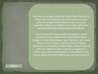Gay inicio su propia compañía FutureWave Software, y
         desarrollo SmartSketch, éste fue el primero de los
          primeros programas de dibujo de precisión que
        permitía trabajar con dibujos vectoriales utilizando
            herramientas típicas de programas de dibujo.

         Con el pasar del tiempo apareció internet y varios
         quisieron poner animaciones, FutureWave hasta
       empezó a desarrollar plugins para Netscape, pero eran
           lentos, entonces paso a llamarse Future Splash
       Animator. La compañía se había dado cuenta de que el
          software tendría un buen impacto y acudieron a
        Adobe, pero solo se interesaron en SmartSketch y de
       Future Splash Animator dijeron que era muy obsoleto.



Menú
 