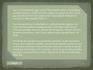 Fue en noviembre de 1996 cuando Macromedia invitó a FutureWave
a trabajar juntos, y posteriormente realizar la compra de ésta, con lo
que para diciembre de ese mismo año Future Splash Animator se
convirtió en Macromedia Flash 1.0.

Con esto permitió a los diseñadores y realizadores de páginas web
crear entornos gráficos de páginas webs vectoriales e interactivos
como por ejemplo: botones, paneles de navegación, dibujos técnicos,
banners de anuncios y todo lo que sabemos que se puede hacer con
flash.

Una de las desventajas en sus primeras versiones, es que eran pocos
los que desarrollaban en flash, y una de las principales razones es que
no le tenían confianza. Pues no era muy conocido, y tal fue el caso de
Adobe que al principio no le vio futuro, no así el caso de Macromedia
que inicio con su primera versión y dejó de ser de Macromedia hasta
Flash MX.


Menú
 