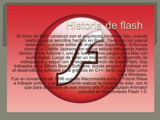 El inicio de flash comenzó con el arquitecto Jonathan Gay, cuando
        realizó juegos sencillos hechos en Basic. Después con pascal
        desarrolló su primer editor de imágenes SuperPaint. Entonces
       conoció a Charlie Jackson con el que estuvo trabajando medio
    tiempo sobre Airbone I, uno de los primeros juegos para Mac con
         audio digital. Luego de estar un momento con el desarrollo de
     videojuegos y seguir con la segunda versión de SuperPaint, Gay
 trabajaba para Silicon Beach Software, donde empezó a trabajar en
el desarrollo de software para gráficos en C++, tanto para Mac como
                                                       para Windows.
Fue en noviembre de 1996 cuando Macromedia invitó a Future Wave
 a trabajar juntos, y posteriormente realizar la compra de ésta, con lo
        que para diciembre de ese mismo año Future Splash Animator
                                    convirtió en Macromedia Flash 1.0.
 