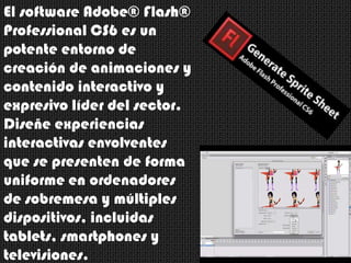 El software Adobe® Flash®
Professional CS6 es un
potente entorno de
creación de animaciones y
contenido interactivo y
expresivo líder del sector.
Diseñe experiencias
interactivas envolventes
que se presenten de forma
uniforme en ordenadores
de sobremesa y múltiples
dispositivos, incluidas
tablets, smartphones y
televisiones.