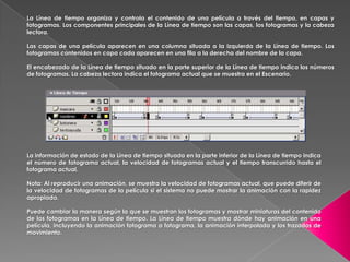 La Línea de tiempo organiza y controla el contenido de una película a través del tiempo, en capas y
fotogramas. Los componentes principales de la Línea de tiempo son las capas, los fotogramas y la cabeza
lectora.

Las capas de una película aparecen en una columna situada a la izquierda de la Línea de tiempo. Los
fotogramas contenidos en capa cada aparecen en una fila a la derecha del nombre de la capa.

El encabezado de la Línea de tiempo situado en la parte superior de la Línea de tiempo indica los números
de fotogramas. La cabeza lectora indica el fotograma actual que se muestra en el Escenario.




La información de estado de la Línea de tiempo situada en la parte inferior de la Línea de tiempo indica
el número de fotograma actual, la velocidad de fotogramas actual y el tiempo transcurrido hasta el
fotograma actual.

Nota: Al reproducir una animación, se muestra la velocidad de fotogramas actual, que puede diferir de
la velocidad de fotogramas de la película si el sistema no puede mostrar la animación con la rapidez
apropiada.

Puede cambiar la manera según la que se muestran los fotogramas y mostrar miniaturas del contenido
de los fotogramas en la Línea de tiempo. La Línea de tiempo muestra dónde hay animación en una
película, incluyendo la animación fotograma a fotograma, la animación interpolada y los trazados de
movimiento.
 
