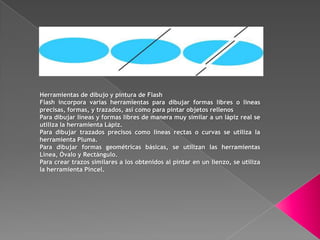 Herramientas de dibujo y pintura de Flash
Flash incorpora varias herramientas para dibujar formas libres o líneas
precisas, formas, y trazados, así como para pintar objetos rellenos
Para dibujar líneas y formas libres de manera muy similar a un lápiz real se
utiliza la herramienta Lápiz.
Para dibujar trazados precisos como líneas rectas o curvas se utiliza la
herramienta Pluma.
Para dibujar formas geométricas básicas, se utilizan las herramientas
Línea, Óvalo y Rectángulo.
Para crear trazos similares a los obtenidos al pintar en un lienzo, se utiliza
la herramienta Pincel.
 