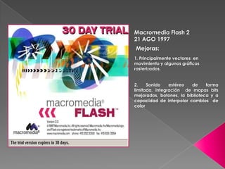 Macromedia Flash 2
21 AGO 1997
Mejoras:
1. Principalmente vectores en
movimiento y algunos gráficos
rasterizados.


2.    Sonido    estéreo  de     forma
limitada, integración de mapas bits
mejorados, botones, la biblioteca y a
capacidad de interpolar cambios de
color
 