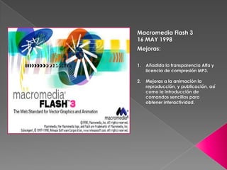 Macromedia Flash 3
16 MAY 1998
Mejoras:

1.   Añadida la transparencia Alfa y
     licencia de compresión MP3.

2.   Mejoras a la animación la
     reproducción, y publicación, así
     como la introducción de
     comandos sencillos para
     obtener interactividad.
 