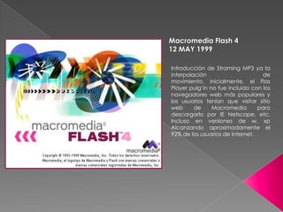 Macromedia Flash 4
12 MAY 1999

Introducción de Straming MP3 ya la
interpolación                      de
movimiento, inicialmente, el Flas
Player pulg’in no fue incluido con los
navegadores web más populares y
los usuarios tenían que visitar sitio
web      de     Macromedia       para
descargarlo por IE Netscape, etc.
Incluso en versiones de w. xp
Alcanzando aproximadamente el
92% de los usuarios de Internet.
 