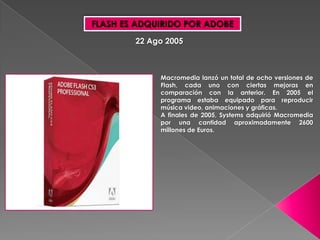 FLASH ES ADQUIRIDO POR ADOBE
        22 Ago 2005



             Macromedia lanzó un total de ocho versiones de
             Flash, cada uno con ciertas mejoras en
             comparación con la anterior. En 2005 el
             programa estaba equipado para reproducir
             música video, animaciones y gráficas.
             A finales de 2005, Systems adquirió Macromedia
             por una cantidad aproximadamente 2600
             millones de Euros.
 