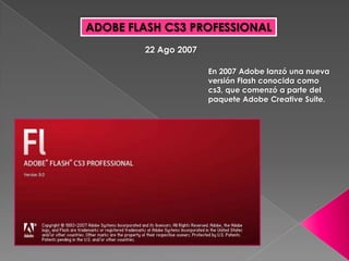 ADOBE FLASH CS3 PROFESSIONAL
        22 Ago 2007

                      En 2007 Adobe lanzó una nueva
                      versión Flash conocida como
                      cs3, que comenzó a parte del
                      paquete Adobe Creative Suite.
 