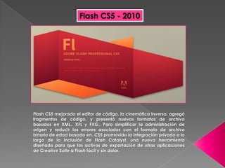 Flash CS5 - 2010




Flash CS5 mejorado el editor de código, la cinemática inversa, agregó
fragmentos de código, y presentó nuevos formatos de archivo
basados en XML,. XFL y FXG., Para simplificar la administración de
origen y reducir los errores asociados con el formato de archivo
binario de edad basado en. CS5 promovido la integración privado a lo
largo de la inclusión de Flash Catalyst, una nueva herramienta
diseñada para que los activos de exportación de otras aplicaciones
de Creative Suite a Flash fácil y sin dolor.
 