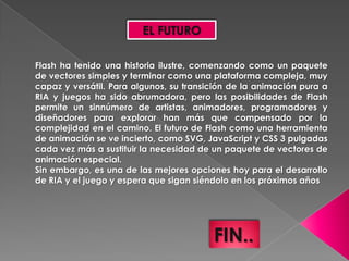 EL FUTURO

Flash ha tenido una historia ilustre, comenzando como un paquete
de vectores simples y terminar como una plataforma compleja, muy
capaz y versátil. Para algunos, su transición de la animación pura a
RIA y juegos ha sido abrumadora, pero las posibilidades de Flash
permite un sinnúmero de artistas, animadores, programadores y
diseñadores para explorar han más que compensado por la
complejidad en el camino. El futuro de Flash como una herramienta
de animación se ve incierto, como SVG, JavaScript y CSS 3 pulgadas
cada vez más a sustituir la necesidad de un paquete de vectores de
animación especial.
Sin embargo, es una de las mejores opciones hoy para el desarrollo
de RIA y el juego y espera que sigan siéndolo en los próximos años




                                         FIN..
 