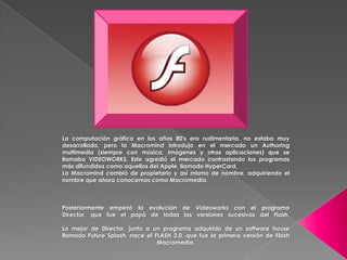 La computación gráfica en los años 80's era rudimentaria, no estaba muy
desarrollada, pero la Macromind introdujo en el mercado un Authoring
multimedia (siempre con música, imágenes y otras aplicaciones) que se
llamaba VIDEOWORKS. Este agredió el mercado contrastando los programas
más difundidos como aquellos del Apple, llamado HyperCard.
La Macromind cambió de propietario y así mismo de nombre, adquiriendo el
nombre que ahora conocemos como Macromedia.



Posteriormente empezó la evolución de Videoworks con el programa
Director, que fue el papá de todas las versiones sucesivas del Flash.

Lo mejor de Director, junto a un programa adquirido de un software house
llamado Future Splash, nace el FLASH 2.0, que fue la primera versión de Flash
                                Macromedia.
 