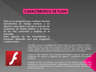 CARACTERISTICA DE FLASH

Flash es un programa que contiene muchas
herramientas de trabajo similares y en
algunos casos igual a las de la mayoría de
programas de diseño gráfico, o al menos
de los más conocidos y mejores en el
mercado.
Entre algunas de las herramientas y
funciones diferentes que este programa
contiene están:
                      •El Publish, que es un visualizador de nuestro trabajo ya sea en Html o en Flash. Y
                      dependiendo de la orden que le demos, en este formato lo veremos, previo a
                      nuestra edición final. Este se encuentra en Archivo. Otra forma de visualizar
                      nuestro trabajo es por medio de Test Movie que se encuentra en Controles.

                      •Luego en Edit, tenemos varias opciones de Frames o Marcos, que son los
                      fotogramas en dónde se organizan los objetos y movimientos en manera
                      temporal.

                      •También en Edit, encontramos una opción de Edit Symbols, que sirve para
                      transformar en Vectorial los objetos, nombrándolos de una forma diferente, que
                      se guardan automáticamente en una librería de símbolos. En Insert, encontramos
                      también esta opción.
                      .
 