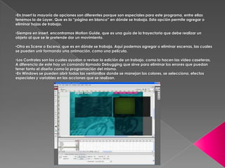 •En Insert la mayoría de opciones son diferentes porque son especiales para este programa, entre ellas
tenemos la de Layer. Que es la “página en blanco” en dónde se trabaja. Esta opción permite agregar o
eliminar hojas de trabajo.

•Siempre en Insert, encontramos Motion Guide, que es una guía de la trayectoria que debe realizar un
objeto al que se le pretende dar un movimiento.

•Otra es Scene o Escena, que es en dónde se trabaja. Aquí podemos agregar o eliminar escenas, las cuales
se pueden unir formando una animación, como una película.

•Los Controles son los cuales ayudan a revisar la edición de un trabajo, como lo hacen las video caseteras.
A diferencia de este hay un comando llamado Debugging que sirve para eliminar los errores que puedan
tener tanto el diseño como la programación del mismo.
•En Windows se pueden abrir todas las ventanillas donde se manejan los colores, se selecciona, efectos
especiales y variables en las acciones que se realizan.
 
