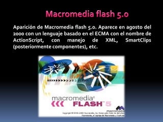 Aparición de Macromedia flash 5.0. Aparece en agosto del
2000 con un lenguaje basado en el ECMA con el nombre de
ActionScript, con manejo de XML, SmartClips
(posteriormente componentes), etc.
 