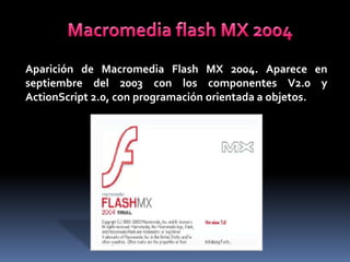 Aparición de Macromedia Flash MX 2004. Aparece en
septiembre del 2003 con los componentes V2.0 y
ActionScript 2.0, con programación orientada a objetos.
 