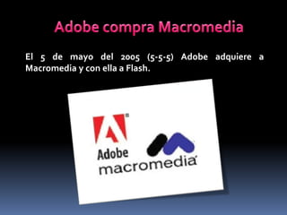 El 5 de mayo del 2005 (5-5-5) Adobe adquiere a
Macromedia y con ella a Flash.
 