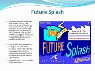 Future Splash
   FutureSplash Animador nació
    en el verano de 1995, ese
    momento, la única manera de
    extender un navegador web
    para reproducir la animación
    fue a través de Java. Así que
    escribió un juego de animación
    simple utilizando Java y era
    horriblemente lento.

   En el otoño, Netscape salió con
    su plug-in API. Por último,
    había una manera de extender
    el navegador Web con un
    rendimiento decente(éste fue
    el antepasado de Macromedia
    Flash Player).
   Preparado por: Profa. Yosanalis
    Torres Hernández
 