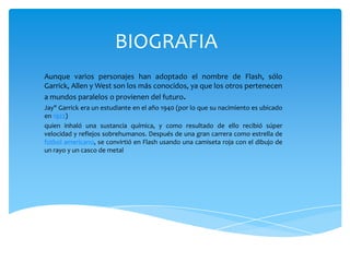 BIOGRAFIA
Aunque varios personajes han adoptado el nombre de Flash, sólo
Garrick, Allen y West son los más conocidos, ya que los otros pertenecen
a mundos paralelos o provienen del futuro.
Jay" Garrick era un estudiante en el año 1940 (por lo que su nacimiento es ubicado
en 1922)
quien inhaló una sustancia química, y como resultado de ello recibió súper
velocidad y reflejos sobrehumanos. Después de una gran carrera como estrella de
fútbol americano, se convirtió en Flash usando una camiseta roja con el dibujo de
un rayo y un casco de metal
 