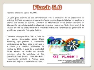 Fecha de aparición: agosto de 2000.

Un gran paso adelante en sus características, con la evolución de las capacidades de
scripting de Flash, se presenta como ActionScript. Agregó la posibilidad de personalizar la
interfaz del entorno de edición. Generator de Macromedia fue la primera iniciativa de
Macromedia para el diseño independiente de contenido en archivos Flash. Generator 2.0 fue
lanzado en abril de 2001 y muestra el contenido de Flash en tiempo real de generación del
servidor en su versión Enterprise Edition.


Generator se suspendió en 2002 a favor de
las nuevas tecnologías como Flash
Remoting, que permite la transmisión
ininterrumpida de datos entre el servidor y
el cliente y el servidor ColdFusion. En
octubre de 2000, el gurú de la usabilidad
Jakob Nielsen ha escrito un artículo
polémico sobre la usabilidad de los
contenidos Flash titulado "Flash 99% Bad".
(Macromedia contrató a Nielsen para
ayudarles a mejorar la usabilidad de Flash.)
 