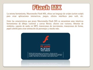 La misma herramienta, Macromedia Flash MX, ofrece un lenguaje de scripts (action script)
para crear aplicaciones interactivas, juegos, efectos interfaces para web, etc.

Entre las características que posee Macromedia Flash MX se encuentran unas intuitivas
herramientas de dibujo vectorial y curvas Bézier, efectos con vectores, librerías de
símbolos, soporte de audio en MP3, transiciones de movimiento, transiciones de forma,
papel cebolla para crear animación de personajes y mucho más.
 