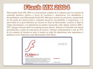 Macromedia Flash MX 2004 es la herramienta estándar de la industria para la creación de
contenido dinámico efectivo a través de escritorios y dispositivos. Los diseñadores y
desarrolladores usan Macromedia Flash MX 2004 para acelerar los proyectos, manteniendo
un alto grado de control creativo. Jumpstart proyectos con plantillas y componentes, y se
aprovechan de la gran biblioteca de recursos en línea de Macromedia. Acelerar el flujo de
trabajo directamente a la importación de medios incluyendo video digital, archivos PDF y
EPS. Agregar interactividad con scripting de gran alcance. Mejorar el contenido con efectos
personalizados a partir de extensiones de terceros. Entregar constantemente a más de 97%
de los usuarios de Internet en todo el mundo en todas las plataformas más importantes y
populares en los dispositivos con Macromedia Flash Player.
 