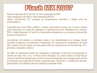 Fecha de aparición de la versión 7.0.14.0: septiembre de 2003
Apoyo progresivo de audio y video streaming (HTTP).
Apoyo ActionScript 2.0, Lenguaje de programación orientado a objetos para los
desarrolladores.

Capacidad para crear tablas, gráficos y efectos adicionales de texto con el nuevo soporte
para extensiones (se vende por separado), la importación de alta fidelidad de los archivos
PDF y Adobe Illustrator 10, móvil y el desarrollo de dispositivos y un entorno de desarrollo
basado en formularios.

ActionScript 2.0 también se introdujo, dando a los desarrolladores un enfoque formal
orientado a objetos en ActionScript. Componentes V2 sustituirá los componentes de Flash
MX, siendo re-escrito desde cero para aprovechar las características de ActionScript 2.0 y
principios orientados a objetos.

En 2004, la "plataforma Flash" fue introducida. Ampliando el Flash de la herramienta de
edición de Flash. Flex 1.0 y 1.0 Brisa fueron liberados, los cuales utilizan el Flash Player
como un método de entrega, pero se basó en otras herramientas que el programa de edición
de Flash para crear aplicaciones Flash y presentaciones. Flash Lite 1.1 también fue lanzado,
permitiendo a los teléfonos móviles reproducir contenido Flash.
 