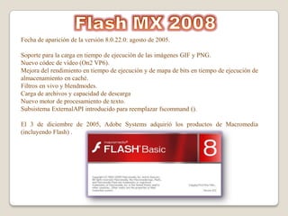 Fecha de aparición de la versión 8.0.22.0: agosto de 2005.

Soporte para la carga en tiempo de ejecución de las imágenes GIF y PNG.
Nuevo códec de vídeo (On2 VP6).
Mejora del rendimiento en tiempo de ejecución y de mapa de bits en tiempo de ejecución de
almacenamiento en caché.
Filtros en vivo y blendmodes.
Carga de archivos y capacidad de descarga
Nuevo motor de procesamiento de texto.
Subsistema ExternalAPI introducido para reemplazar fscommand ().

El 3 de diciembre de 2005, Adobe Systems adquirió los productos de Macromedia
(incluyendo Flash) .
 