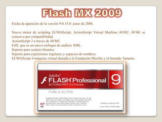 Fecha de aparición de la versión 9.0.15.0: junio de 2006.

Nuevo motor de scripting ECMAScript, ActionScript Virtual Machine AVM2. AVM1 se
conserva por compatibilidad.
ActionScript 3 a través de AVM2.
E4X, que es un nuevo enfoque de análisis XML.
Soporte para sockets binarios.
Soporte para expresiones regulares y espacios de nombres.
ECMAScript 4 máquina virtual donada a la Fundación Mozilla y el llamado Tamarin.
 