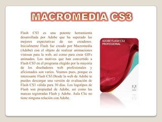 Flash CS3 es una potente herramienta
desarrollada por Adobe que ha superado las
mejores expectativas de sus creadores.
Inicialmente Flash fue creado por Macromedia
(Adobe) con el objeto de realizar animaciones
vistosas para la web, así como para crear GIFs
animados. Los motivos que han convertido a
Flash CS3 en el programa elegido por la mayoría
de los diseñadores web profesionales y
aficionados son varios. Veamos pues, porque es
interesante Flash CS3.Desde la web de Adobe te
puedes descargar una versión de evaluación de
Flash CS3 válida para 30 días. Los logotipos de
Flash son propiedad de Adobe, así como las
marcas registradas Flash y Adobe. Aula Clic no
tiene ninguna relación con Adobe.
 
