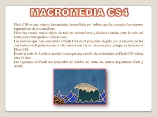 Flash CS4 es una potente herramienta desarrollada por Adobe que ha superado las mejores
expectativas de sus creadores.
Flash fue creado con el objeto de realizar animaciones y diseños vistosos para la web, así
como para crear gráficos interactivos.
Los motivos que han convertido a Flash CS4 en el programa elegido por la mayoría de los
diseñadores web profesionales y aficionados son varios. Veamos pues, porque es interesante
Flash CS4.
Desde la web de Adobe te puedes descargar una versión de evaluación de Flash CS4 válida
para 30 días.
Los logotipos de Flash son propiedad de Adobe, así como las marcas registradas Flash y
Adobe.
 