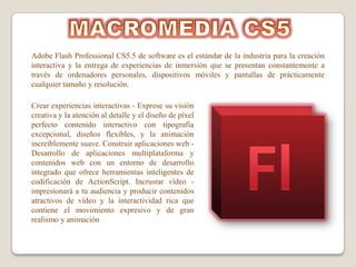 Adobe Flash Professional CS5.5 de software es el estándar de la industria para la creación
interactiva y la entrega de experiencias de inmersión que se presentan constantemente a
través de ordenadores personales, dispositivos móviles y pantallas de prácticamente
cualquier tamaño y resolución.

Crear experiencias interactivas - Exprese su visión
creativa y la atención al detalle y el diseño de píxel
perfecto contenido interactivo con tipografía
excepcional, diseños flexibles, y la animación
increíblemente suave. Construir aplicaciones web -
Desarrollo de aplicaciones multiplataforma y
contenidos web con un entorno de desarrollo
integrado que ofrece herramientas inteligentes de
codificación de ActionScript. Incrustar vídeo -
impresionará a tu audiencia y producir contenidos
atractivos de vídeo y la interactividad rica que
contiene el movimiento expresivo y de gran
realismo y animación
 